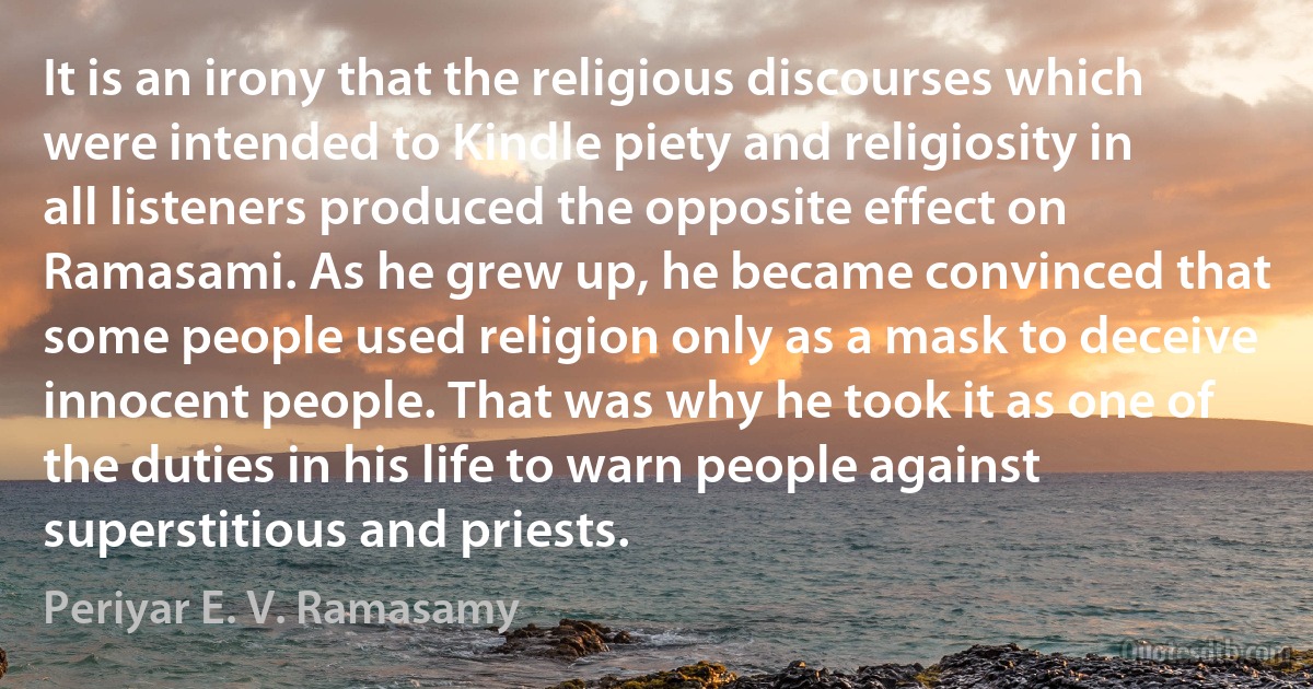 It is an irony that the religious discourses which were intended to Kindle piety and religiosity in all listeners produced the opposite effect on Ramasami. As he grew up, he became convinced that some people used religion only as a mask to deceive innocent people. That was why he took it as one of the duties in his life to warn people against superstitious and priests. (Periyar E. V. Ramasamy)