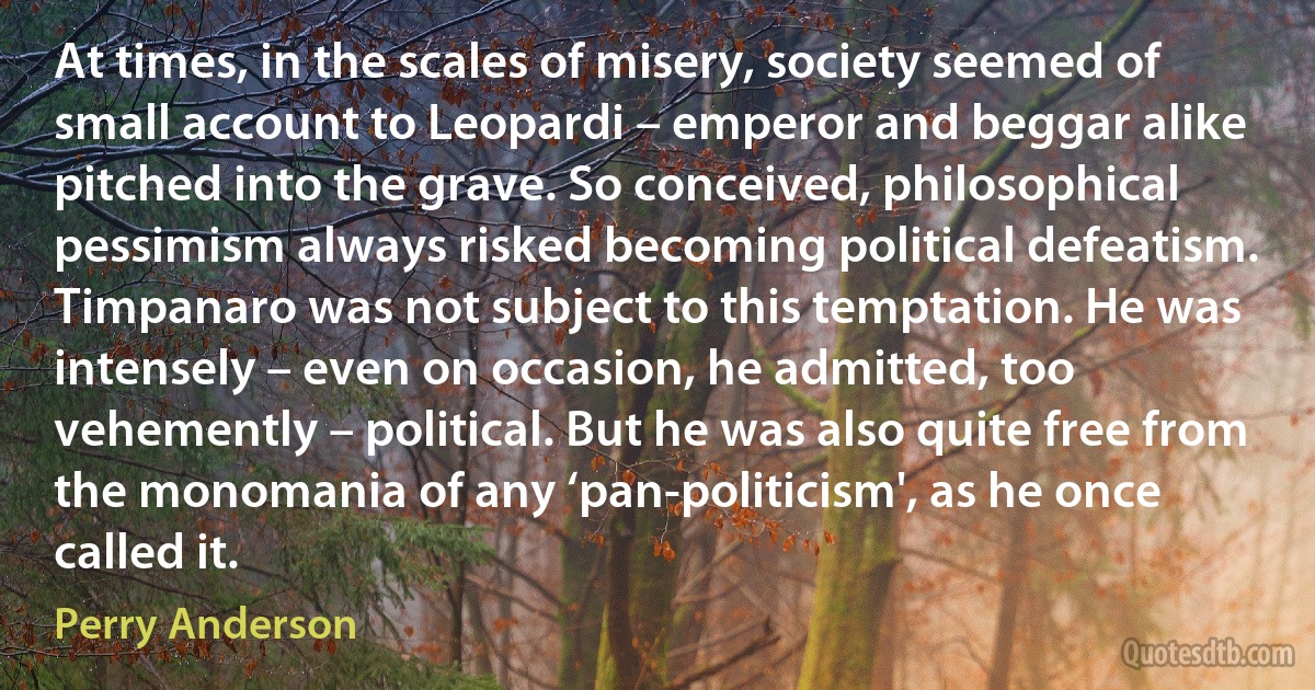 At times, in the scales of misery, society seemed of small account to Leopardi – emperor and beggar alike pitched into the grave. So conceived, philosophical pessimism always risked becoming political defeatism. Timpanaro was not subject to this temptation. He was intensely – even on occasion, he admitted, too vehemently – political. But he was also quite free from the monomania of any ‘pan-politicism', as he once called it. (Perry Anderson)