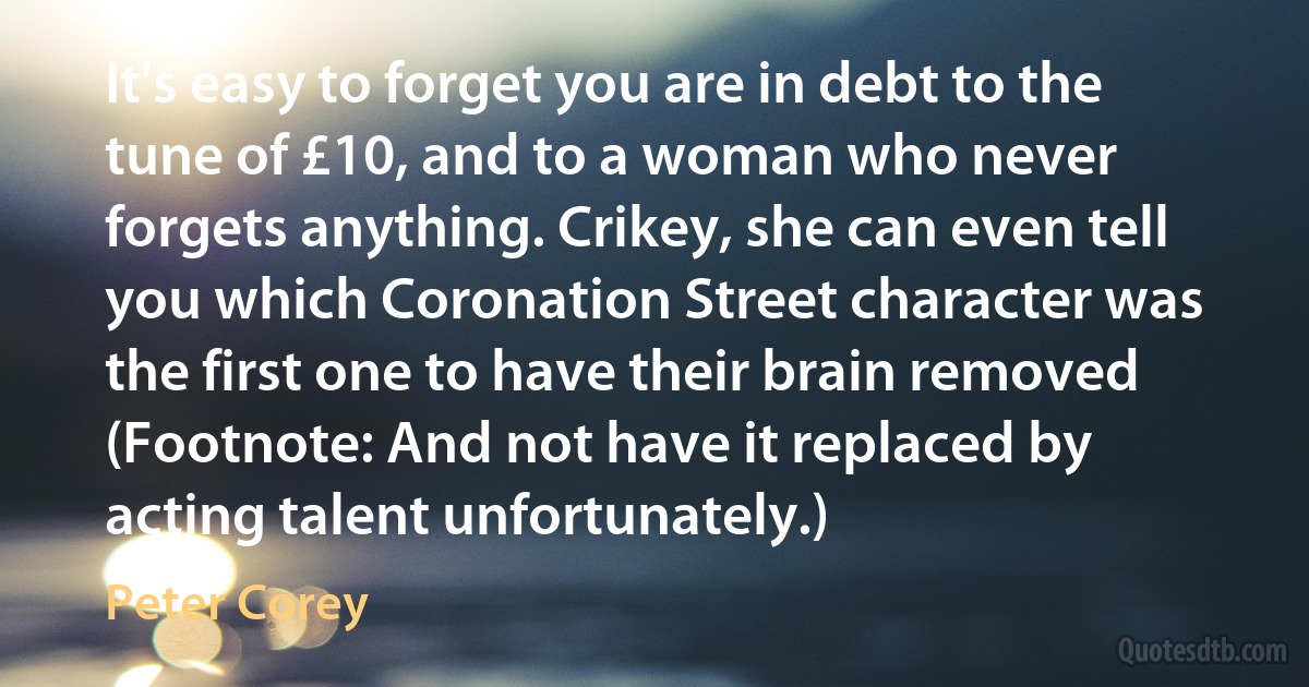 It's easy to forget you are in debt to the tune of £10, and to a woman who never forgets anything. Crikey, she can even tell you which Coronation Street character was the first one to have their brain removed (Footnote: And not have it replaced by acting talent unfortunately.) (Peter Corey)