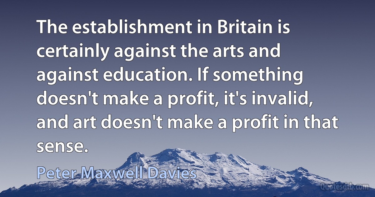 The establishment in Britain is certainly against the arts and against education. If something doesn't make a profit, it's invalid, and art doesn't make a profit in that sense. (Peter Maxwell Davies)