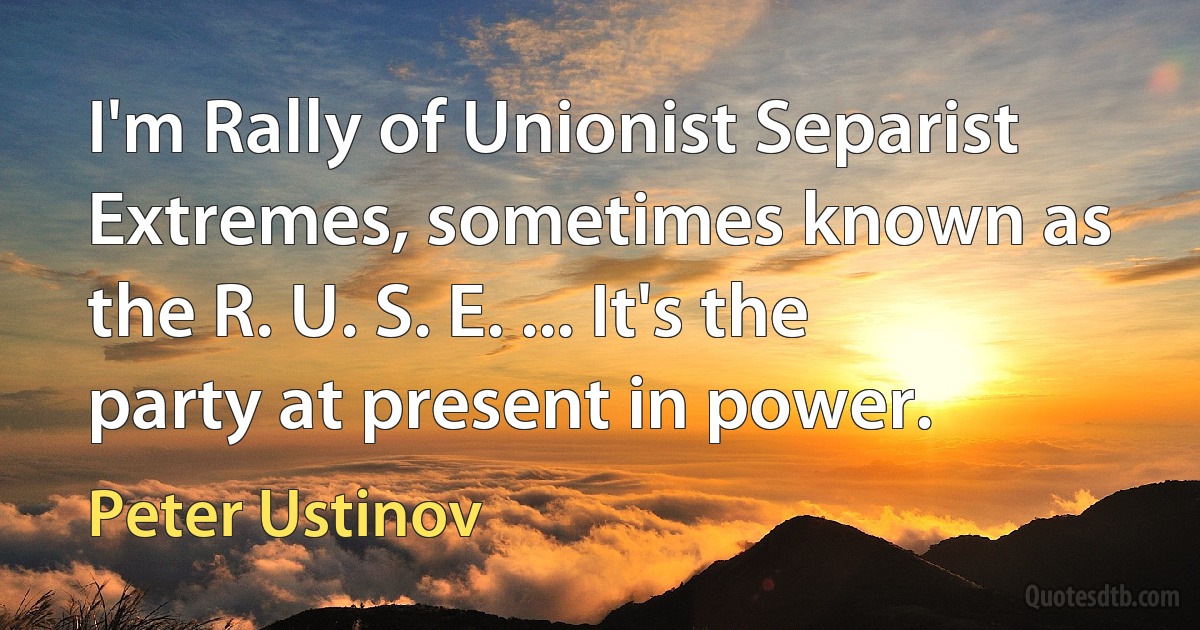 I'm Rally of Unionist Separist Extremes, sometimes known as the R. U. S. E. ... It's the party at present in power. (Peter Ustinov)