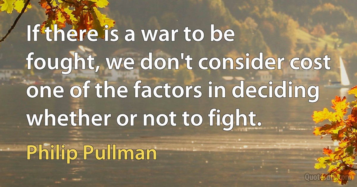 If there is a war to be fought, we don't consider cost one of the factors in deciding whether or not to fight. (Philip Pullman)