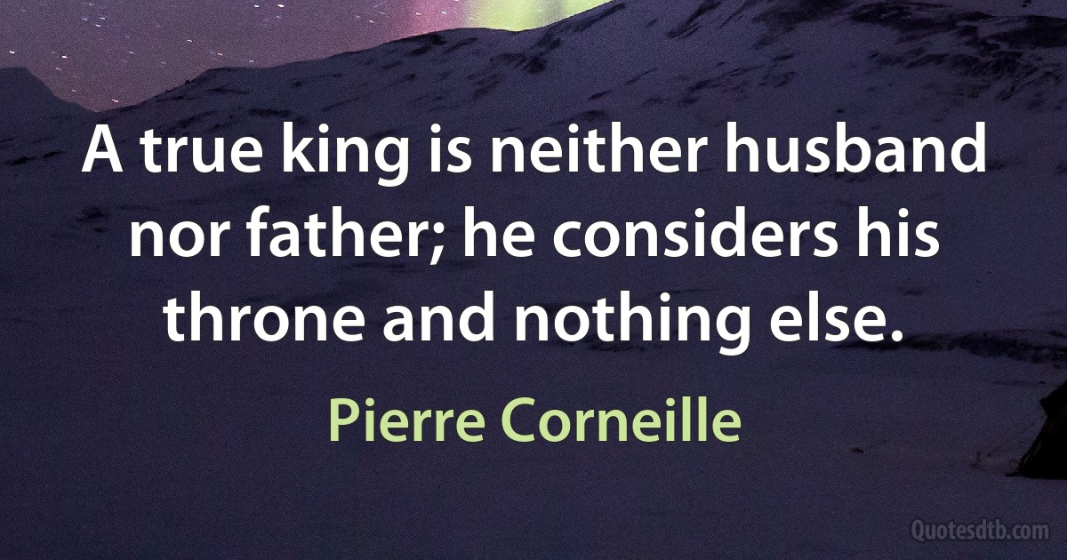 A true king is neither husband nor father; he considers his throne and nothing else. (Pierre Corneille)