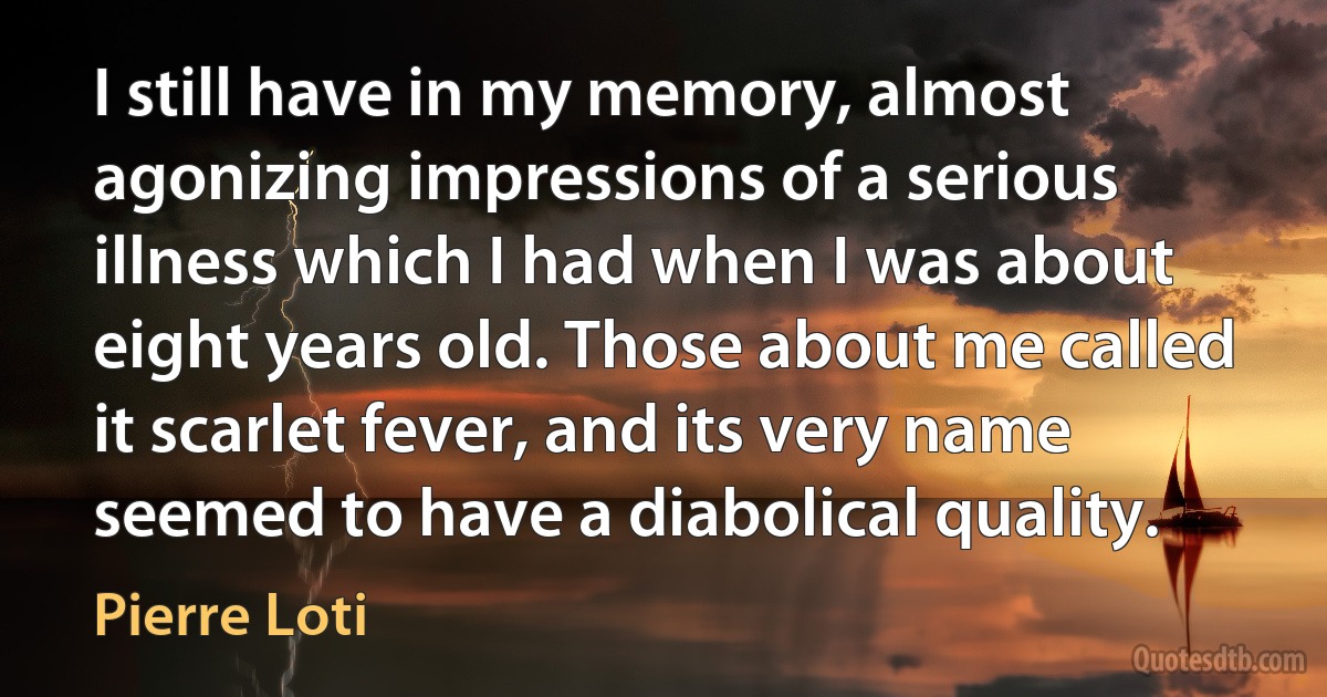 I still have in my memory, almost agonizing impressions of a serious illness which I had when I was about eight years old. Those about me called it scarlet fever, and its very name seemed to have a diabolical quality. (Pierre Loti)