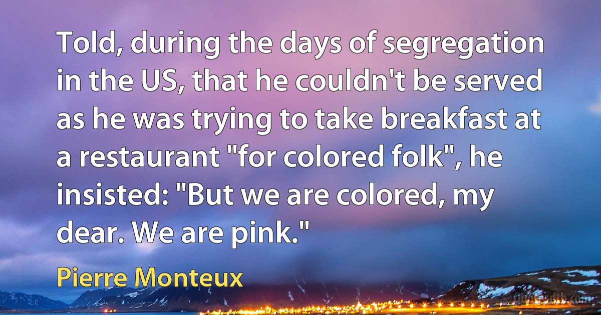 Told, during the days of segregation in the US, that he couldn't be served as he was trying to take breakfast at a restaurant "for colored folk", he insisted: "But we are colored, my dear. We are pink." (Pierre Monteux)