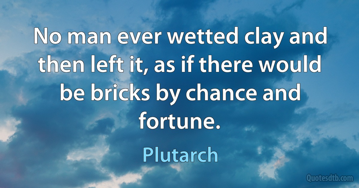 No man ever wetted clay and then left it, as if there would be bricks by chance and fortune. (Plutarch)