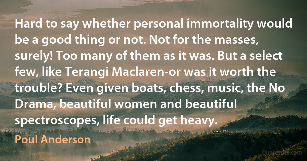 Hard to say whether personal immortality would be a good thing or not. Not for the masses, surely! Too many of them as it was. But a select few, like Terangi Maclaren-or was it worth the trouble? Even given boats, chess, music, the No Drama, beautiful women and beautiful spectroscopes, life could get heavy. (Poul Anderson)