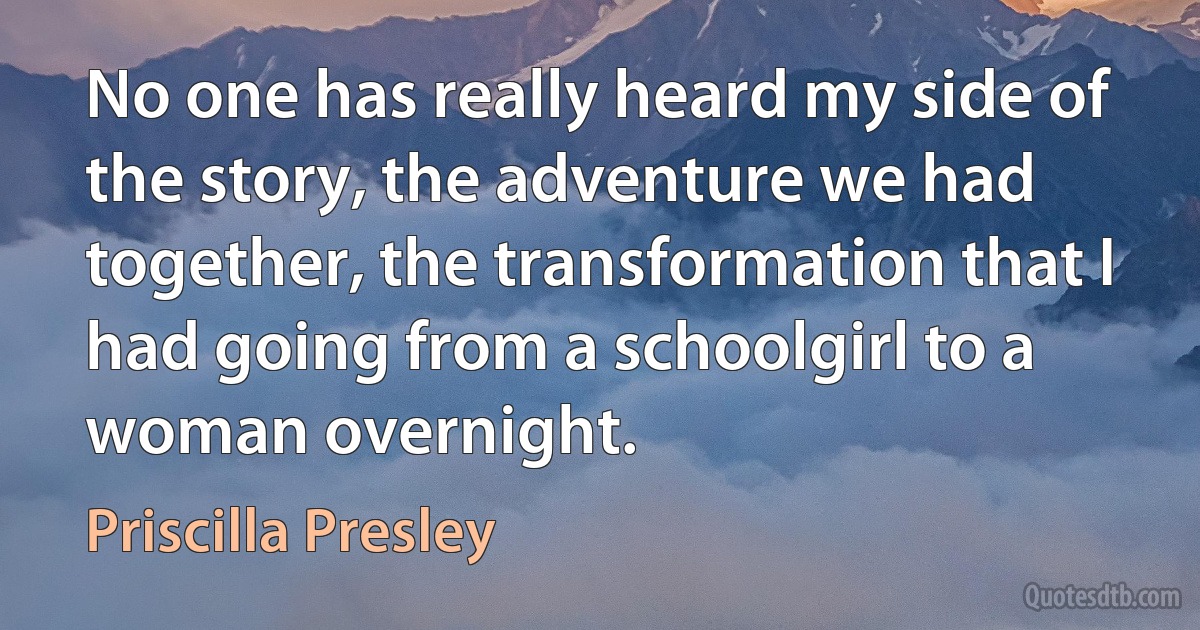 No one has really heard my side of the story, the adventure we had together, the transformation that I had going from a schoolgirl to a woman overnight. (Priscilla Presley)