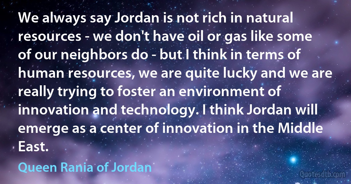 We always say Jordan is not rich in natural resources - we don't have oil or gas like some of our neighbors do - but I think in terms of human resources, we are quite lucky and we are really trying to foster an environment of innovation and technology. I think Jordan will emerge as a center of innovation in the Middle East. (Queen Rania of Jordan)