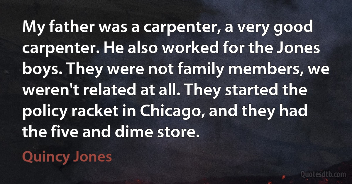 My father was a carpenter, a very good carpenter. He also worked for the Jones boys. They were not family members, we weren't related at all. They started the policy racket in Chicago, and they had the five and dime store. (Quincy Jones)