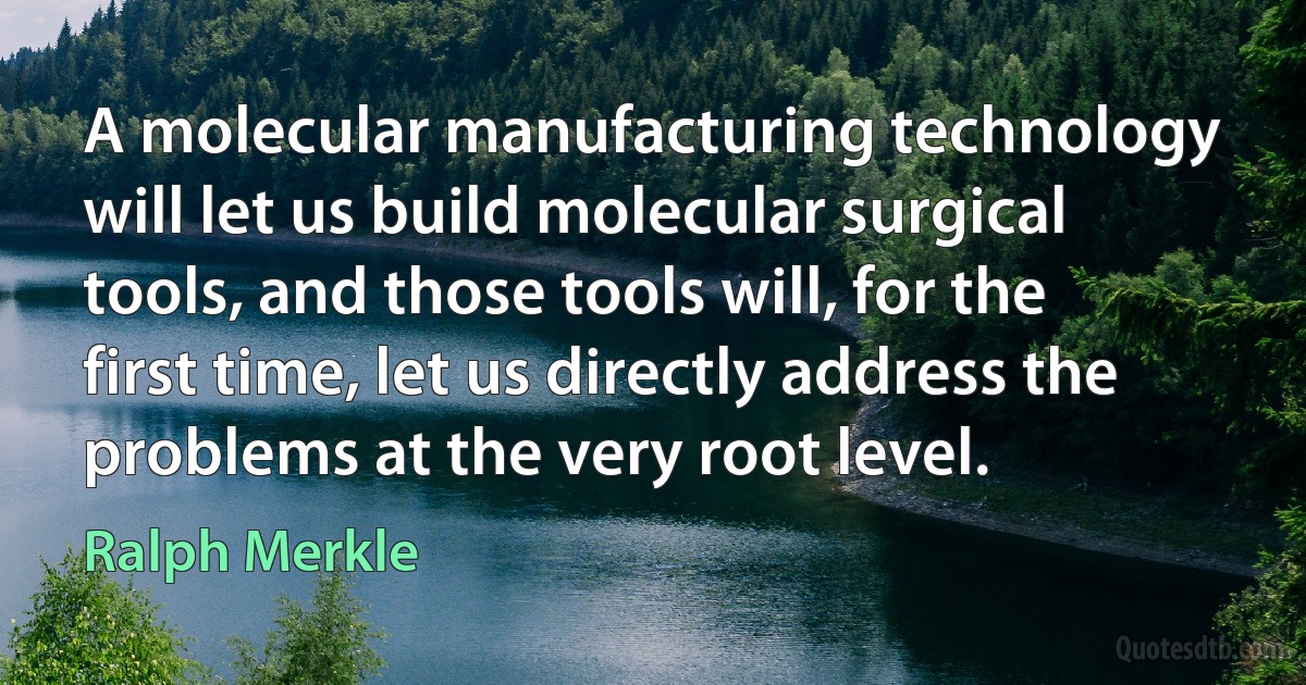 A molecular manufacturing technology will let us build molecular surgical tools, and those tools will, for the first time, let us directly address the problems at the very root level. (Ralph Merkle)