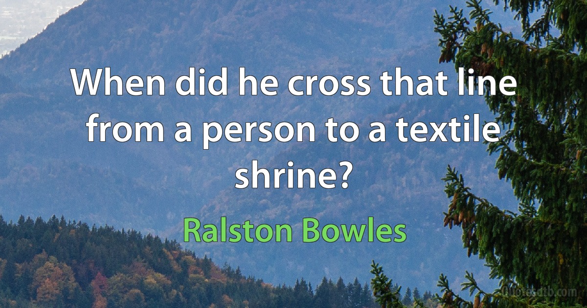 When did he cross that line from a person to a textile shrine? (Ralston Bowles)