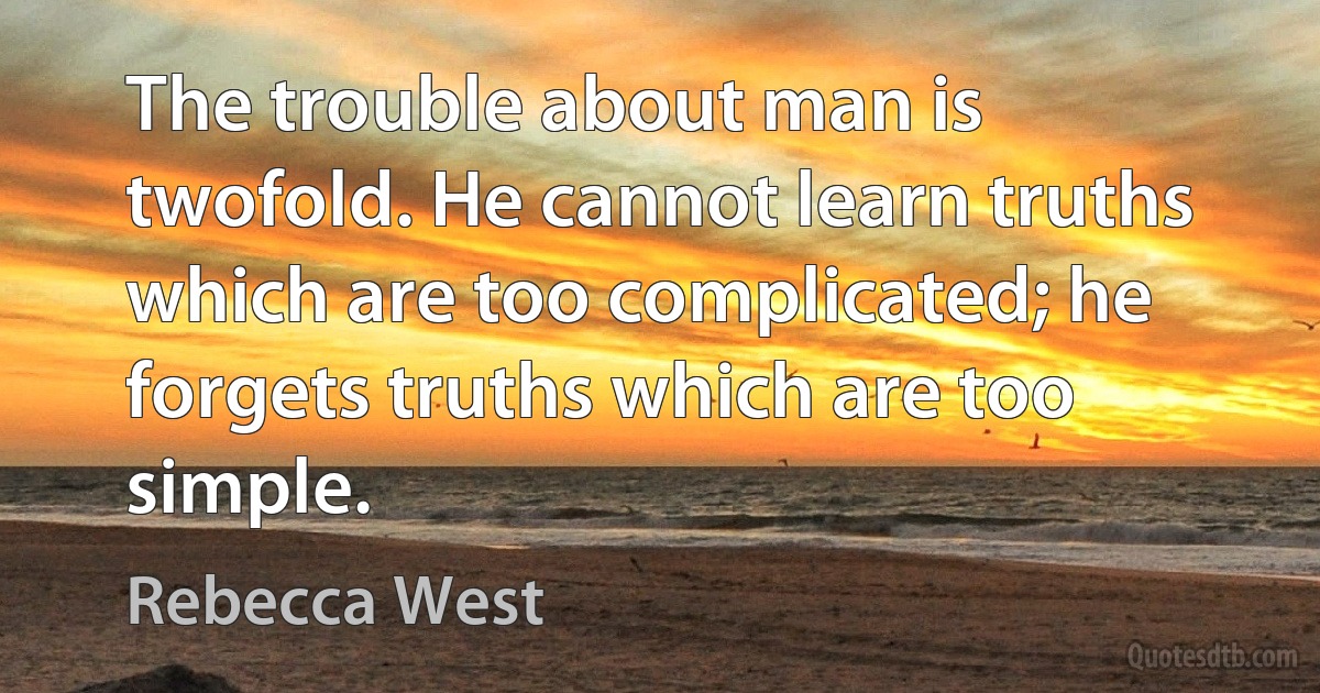 The trouble about man is twofold. He cannot learn truths which are too complicated; he forgets truths which are too simple. (Rebecca West)