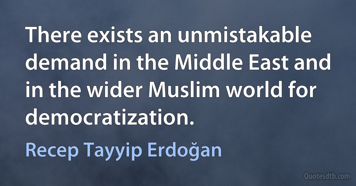 There exists an unmistakable demand in the Middle East and in the wider Muslim world for democratization. (Recep Tayyip Erdoğan)