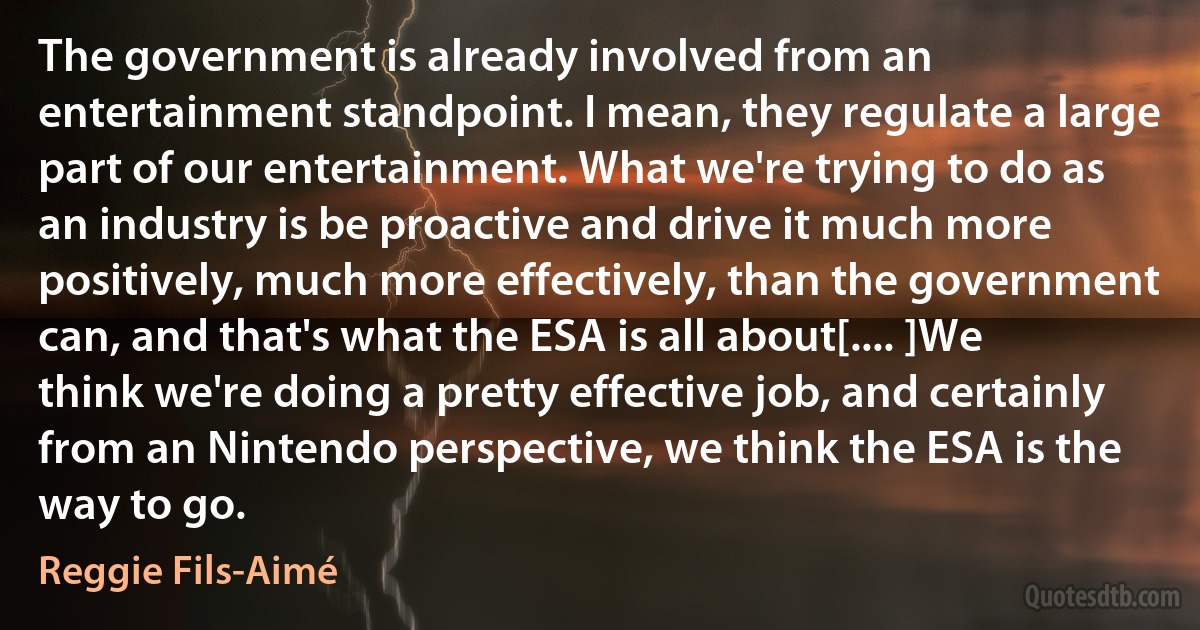 The government is already involved from an entertainment standpoint. I mean, they regulate a large part of our entertainment. What we're trying to do as an industry is be proactive and drive it much more positively, much more effectively, than the government can, and that's what the ESA is all about[.... ]We think we're doing a pretty effective job, and certainly from an Nintendo perspective, we think the ESA is the way to go. (Reggie Fils-Aimé)