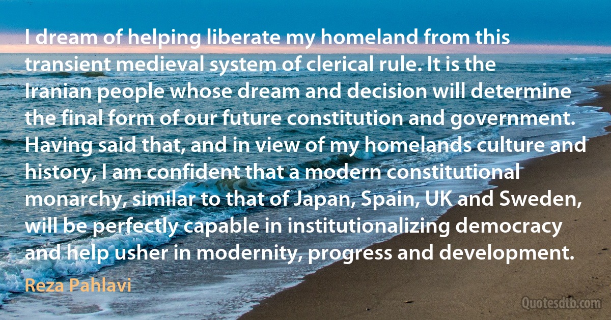 I dream of helping liberate my homeland from this transient medieval system of clerical rule. It is the Iranian people whose dream and decision will determine the final form of our future constitution and government. Having said that, and in view of my homelands culture and history, I am confident that a modern constitutional monarchy, similar to that of Japan, Spain, UK and Sweden, will be perfectly capable in institutionalizing democracy and help usher in modernity, progress and development. (Reza Pahlavi)