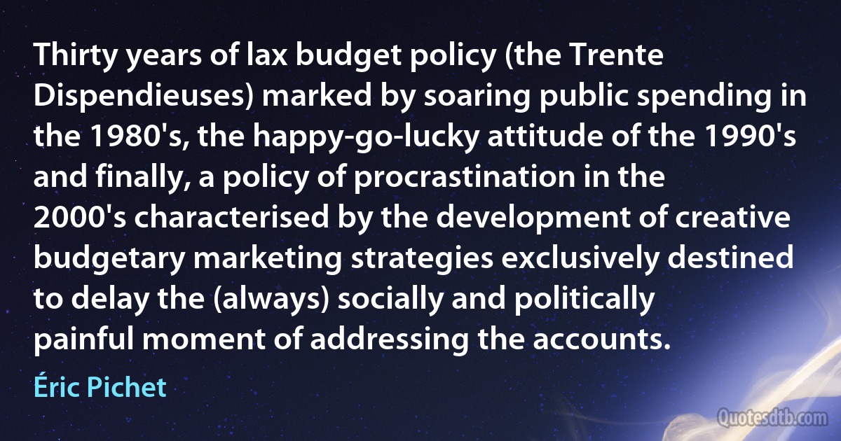 Thirty years of lax budget policy (the Trente Dispendieuses) marked by soaring public spending in the 1980's, the happy-go-lucky attitude of the 1990's and finally, a policy of procrastination in the 2000's characterised by the development of creative budgetary marketing strategies exclusively destined to delay the (always) socially and politically painful moment of addressing the accounts. (Éric Pichet)