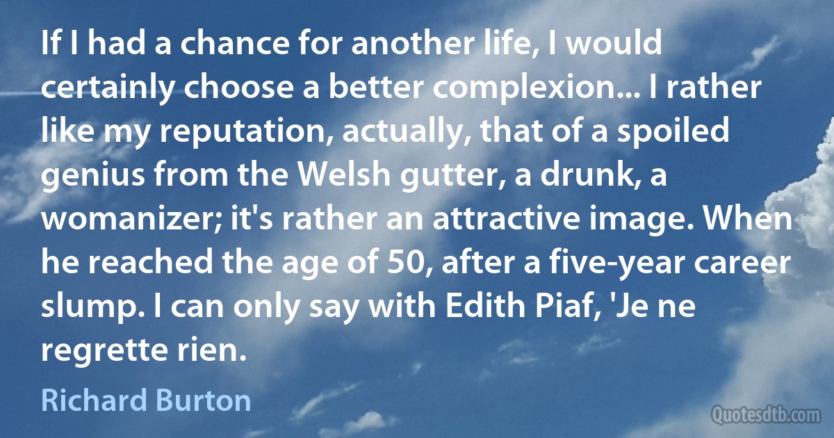 If I had a chance for another life, I would certainly choose a better complexion... I rather like my reputation, actually, that of a spoiled genius from the Welsh gutter, a drunk, a womanizer; it's rather an attractive image. When he reached the age of 50, after a five-year career slump. I can only say with Edith Piaf, 'Je ne regrette rien. (Richard Burton)