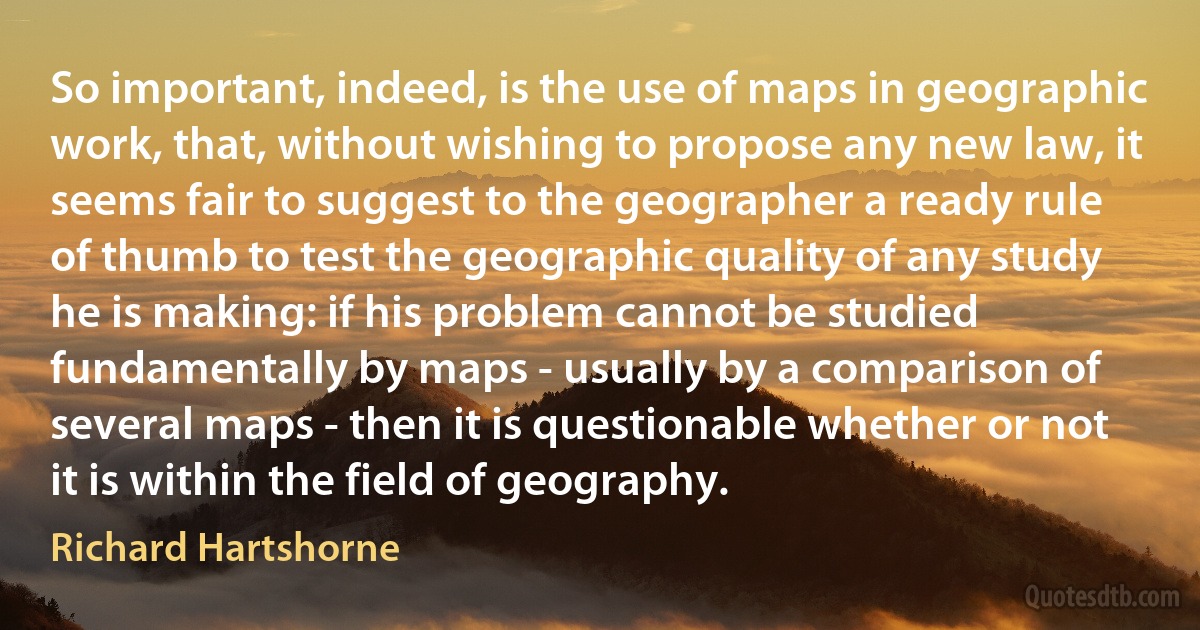 So important, indeed, is the use of maps in geographic work, that, without wishing to propose any new law, it seems fair to suggest to the geographer a ready rule of thumb to test the geographic quality of any study he is making: if his problem cannot be studied fundamentally by maps - usually by a comparison of several maps - then it is questionable whether or not it is within the field of geography. (Richard Hartshorne)