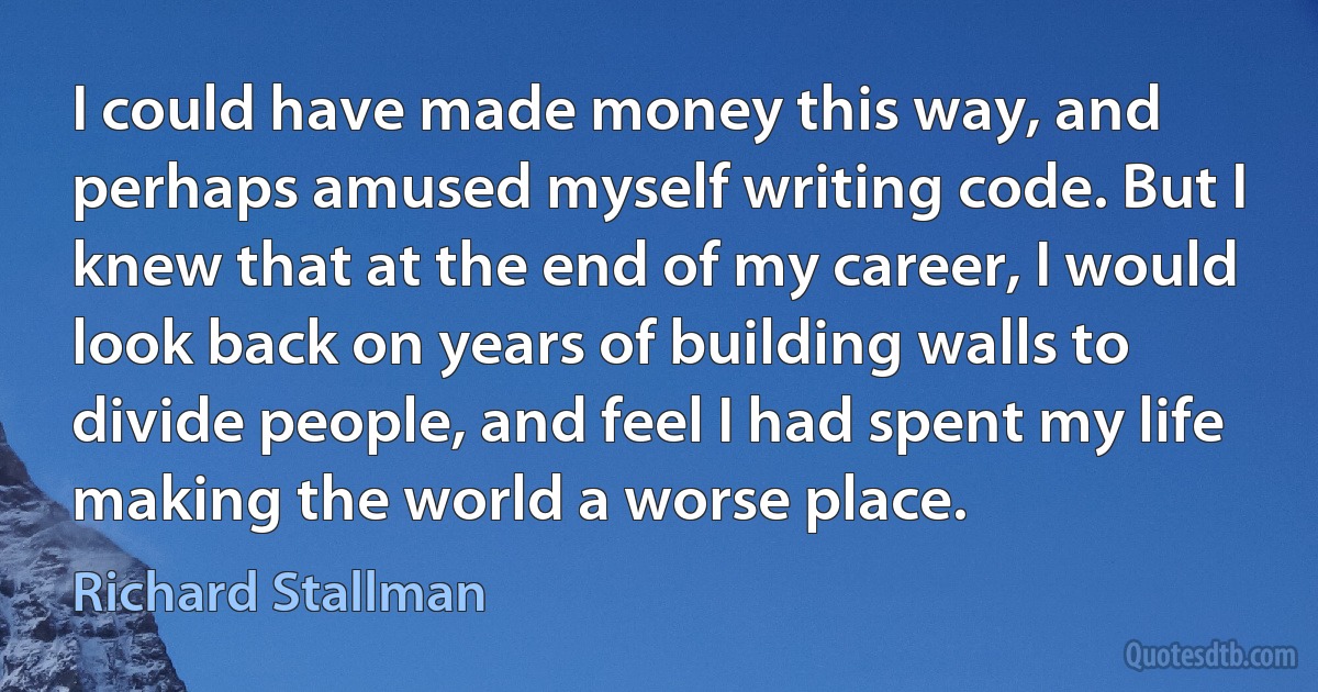 I could have made money this way, and perhaps amused myself writing code. But I knew that at the end of my career, I would look back on years of building walls to divide people, and feel I had spent my life making the world a worse place. (Richard Stallman)