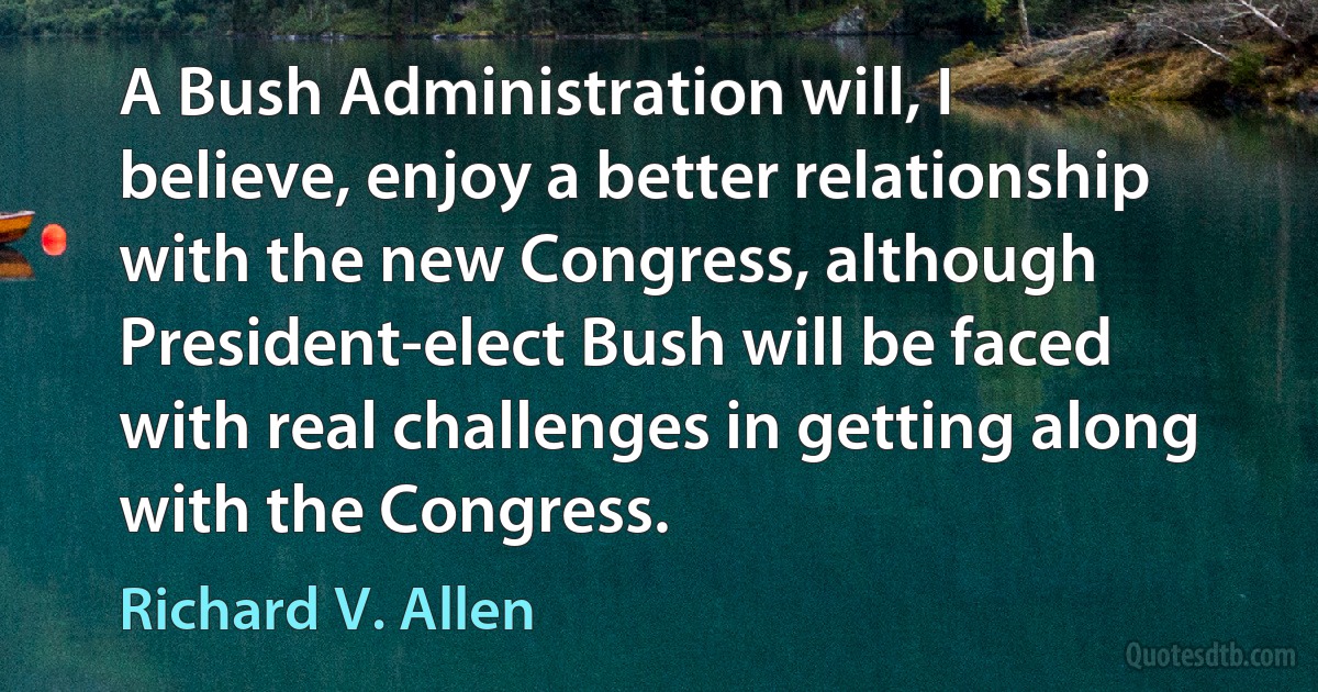 A Bush Administration will, I believe, enjoy a better relationship with the new Congress, although President-elect Bush will be faced with real challenges in getting along with the Congress. (Richard V. Allen)