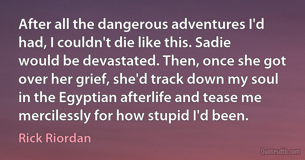 After all the dangerous adventures I'd had, I couldn't die like this. Sadie would be devastated. Then, once she got over her grief, she'd track down my soul in the Egyptian afterlife and tease me mercilessly for how stupid I'd been. (Rick Riordan)