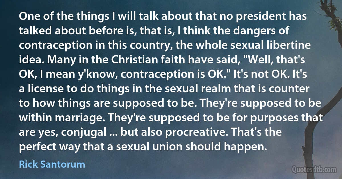 One of the things I will talk about that no president has talked about before is, that is, I think the dangers of contraception in this country, the whole sexual libertine idea. Many in the Christian faith have said, "Well, that's OK, I mean y'know, contraception is OK." It's not OK. It's a license to do things in the sexual realm that is counter to how things are supposed to be. They're supposed to be within marriage. They're supposed to be for purposes that are yes, conjugal ... but also procreative. That's the perfect way that a sexual union should happen. (Rick Santorum)