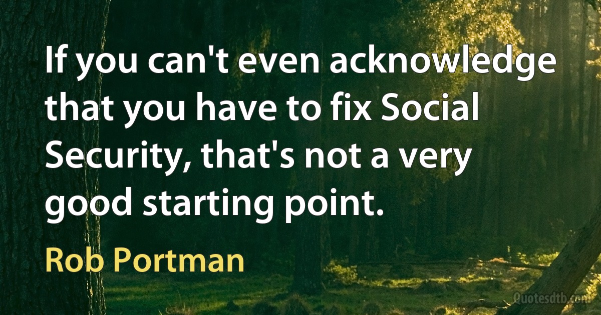 If you can't even acknowledge that you have to fix Social Security, that's not a very good starting point. (Rob Portman)