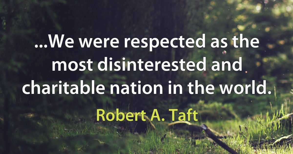 ...We were respected as the most disinterested and charitable nation in the world. (Robert A. Taft)