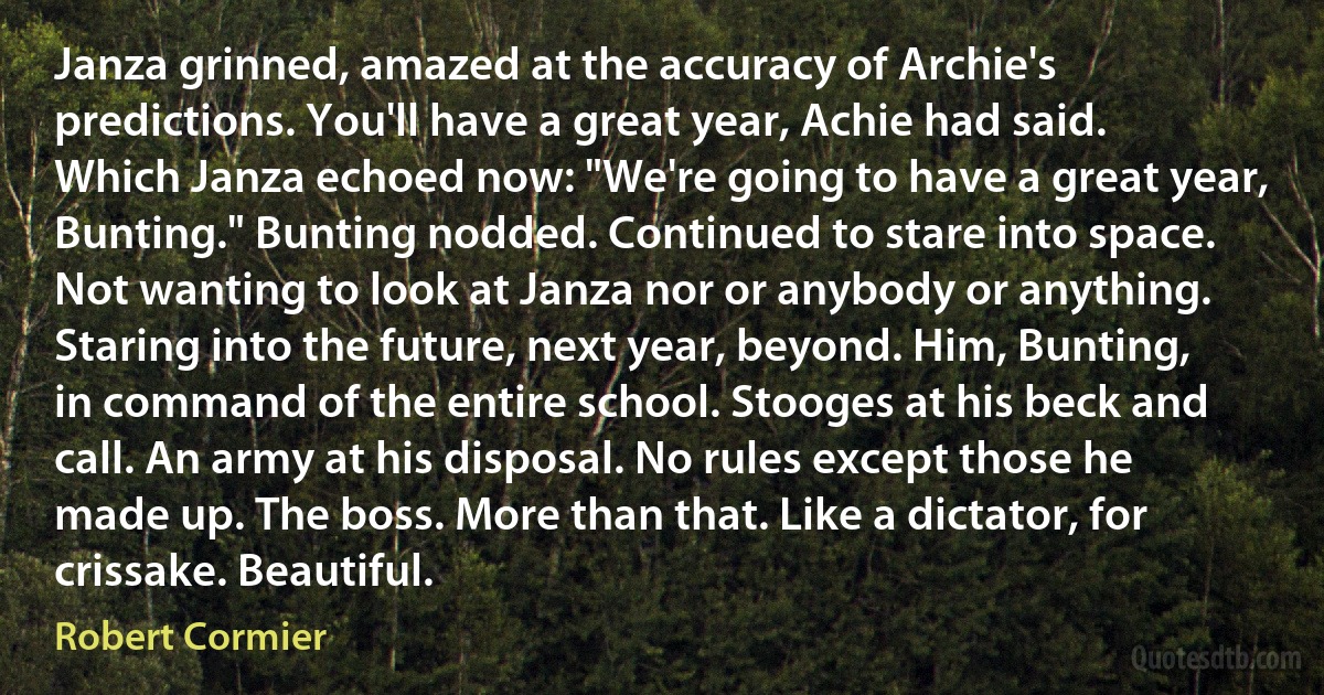 Janza grinned, amazed at the accuracy of Archie's predictions. You'll have a great year, Achie had said. Which Janza echoed now: "We're going to have a great year, Bunting." Bunting nodded. Continued to stare into space. Not wanting to look at Janza nor or anybody or anything. Staring into the future, next year, beyond. Him, Bunting, in command of the entire school. Stooges at his beck and call. An army at his disposal. No rules except those he made up. The boss. More than that. Like a dictator, for crissake. Beautiful. (Robert Cormier)