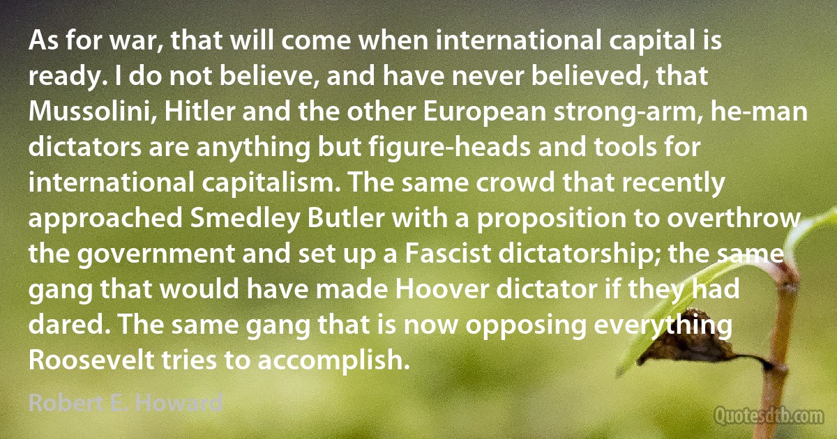 As for war, that will come when international capital is ready. I do not believe, and have never believed, that Mussolini, Hitler and the other European strong-arm, he-man dictators are anything but figure-heads and tools for international capitalism. The same crowd that recently approached Smedley Butler with a proposition to overthrow the government and set up a Fascist dictatorship; the same gang that would have made Hoover dictator if they had dared. The same gang that is now opposing everything Roosevelt tries to accomplish. (Robert E. Howard)