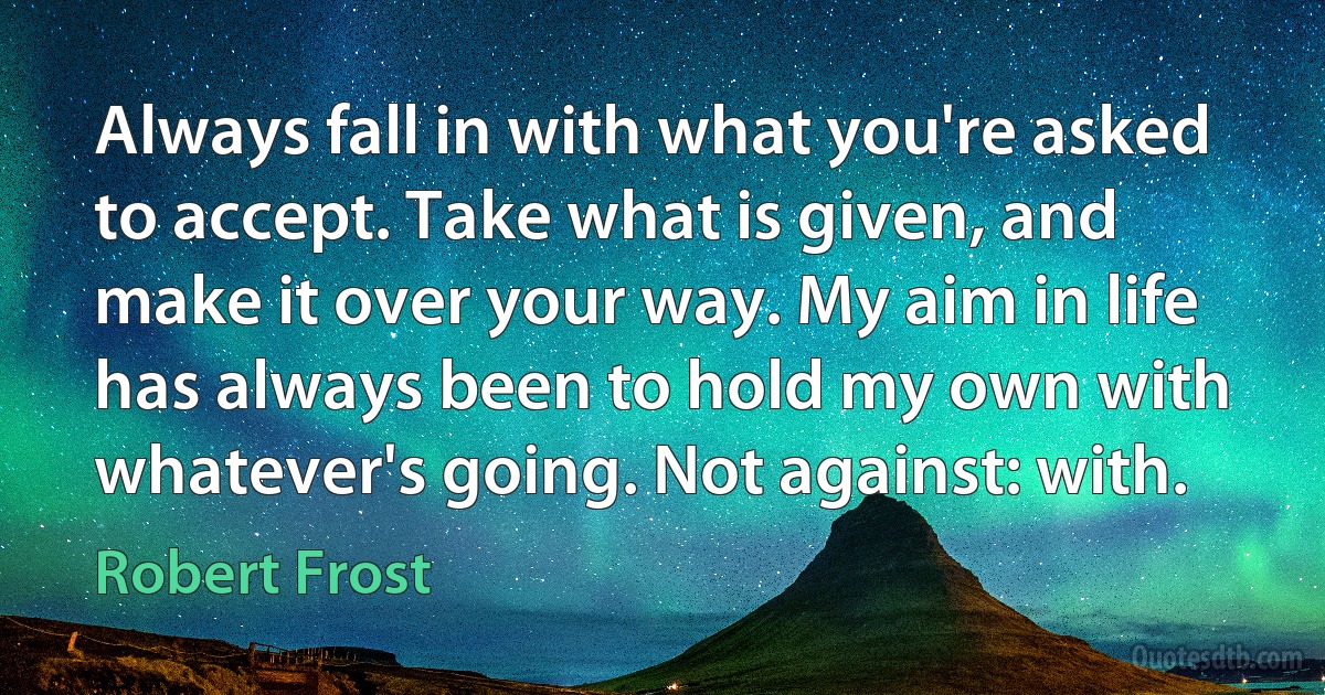 Always fall in with what you're asked to accept. Take what is given, and make it over your way. My aim in life has always been to hold my own with whatever's going. Not against: with. (Robert Frost)