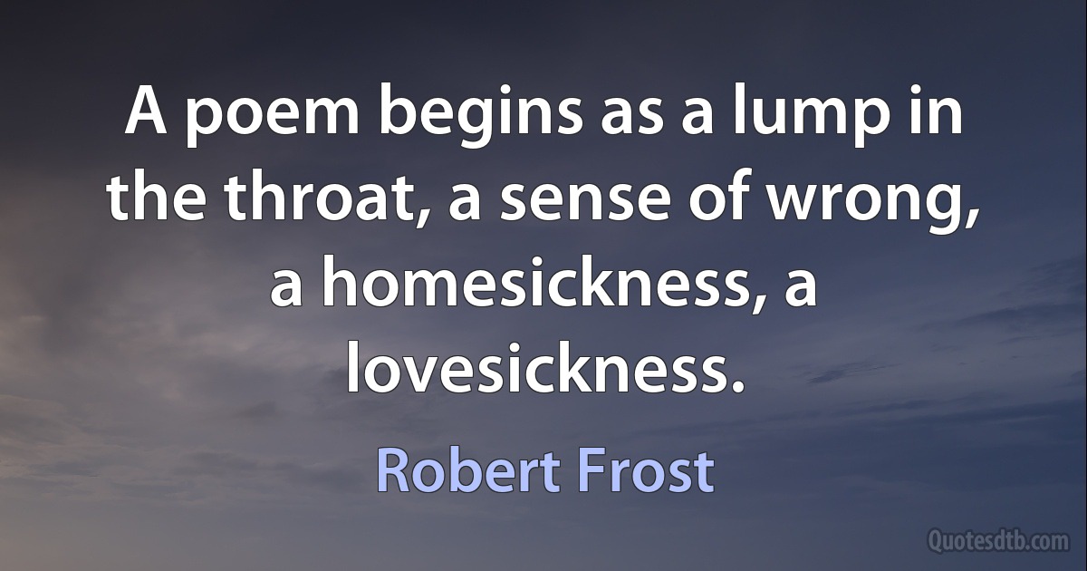 A poem begins as a lump in the throat, a sense of wrong, a homesickness, a lovesickness. (Robert Frost)