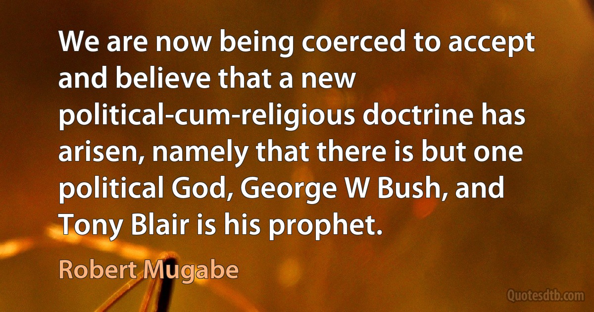 We are now being coerced to accept and believe that a new political-cum-religious doctrine has arisen, namely that there is but one political God, George W Bush, and Tony Blair is his prophet. (Robert Mugabe)