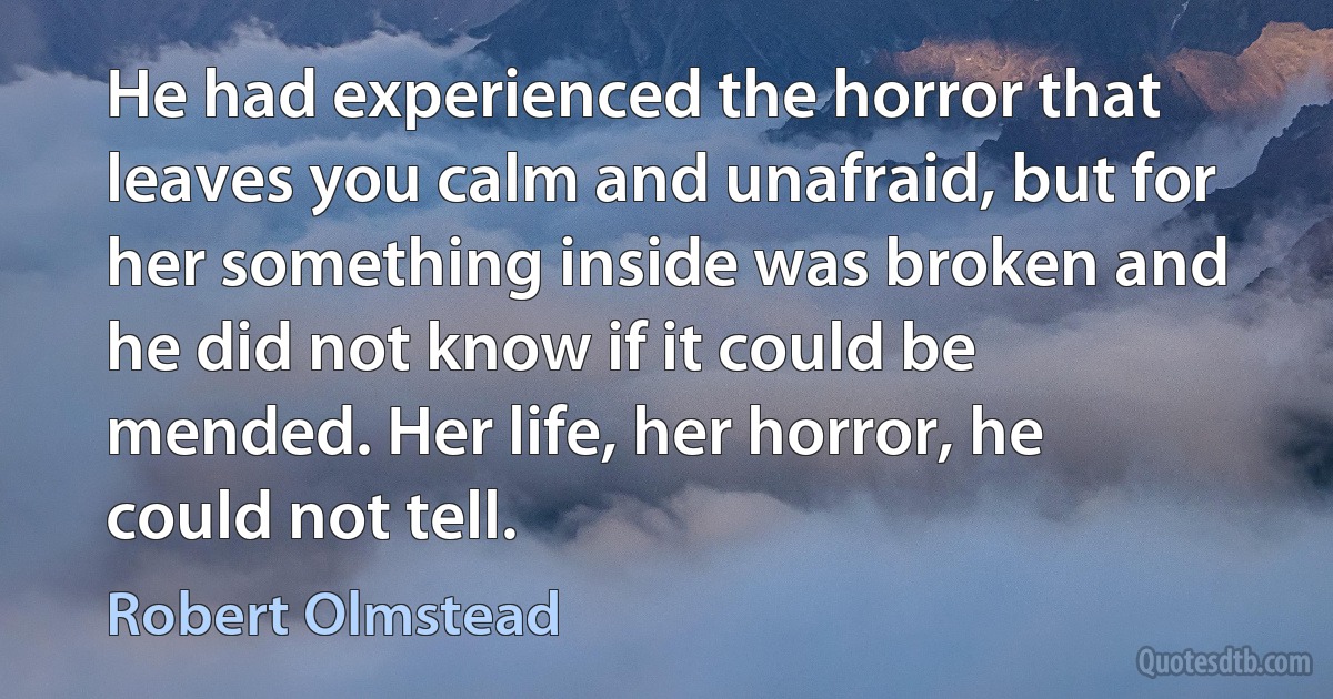 He had experienced the horror that leaves you calm and unafraid, but for her something inside was broken and he did not know if it could be mended. Her life, her horror, he could not tell. (Robert Olmstead)