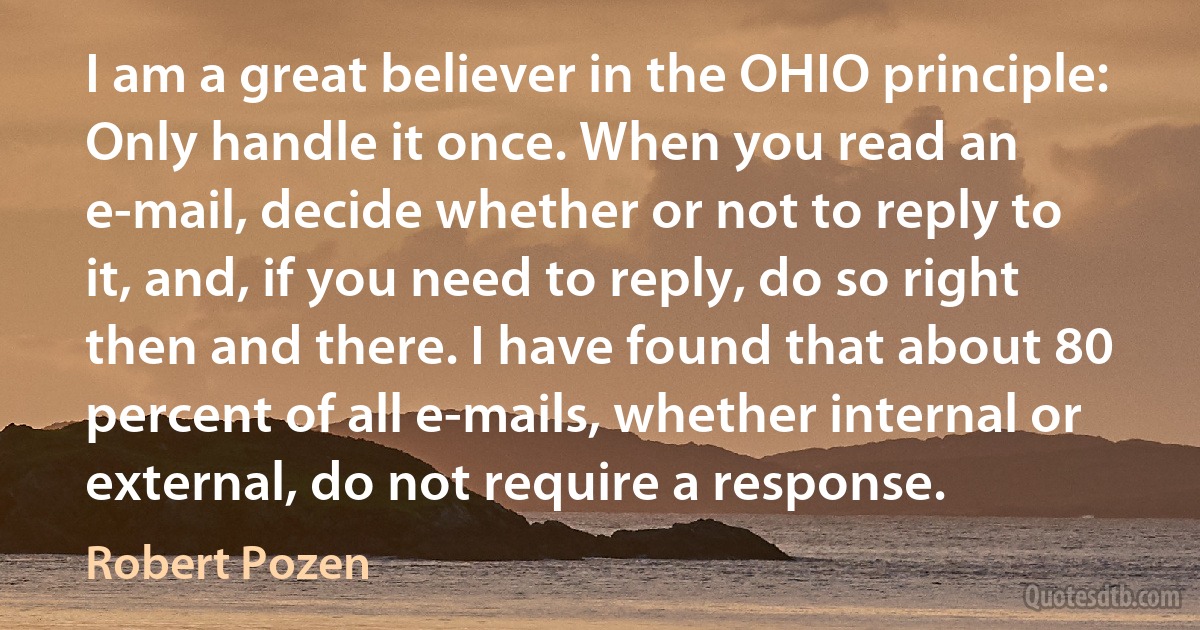 I am a great believer in the OHIO principle: Only handle it once. When you read an e-mail, decide whether or not to reply to it, and, if you need to reply, do so right then and there. I have found that about 80 percent of all e-mails, whether internal or external, do not require a response. (Robert Pozen)