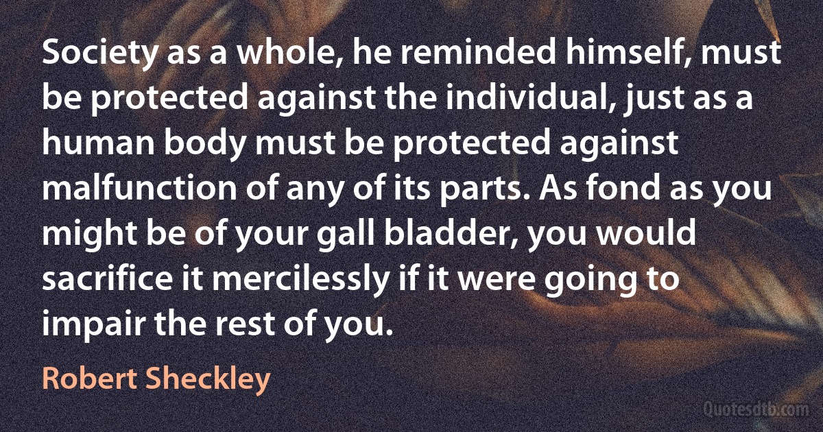 Society as a whole, he reminded himself, must be protected against the individual, just as a human body must be protected against malfunction of any of its parts. As fond as you might be of your gall bladder, you would sacrifice it mercilessly if it were going to impair the rest of you. (Robert Sheckley)