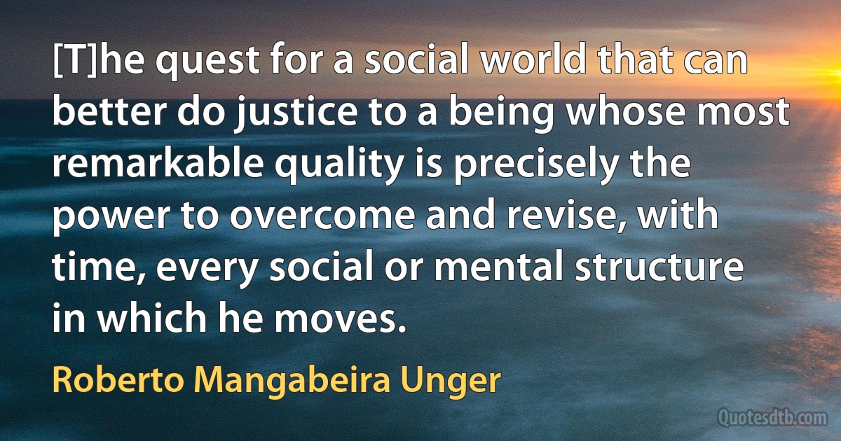 [T]he quest for a social world that can better do justice to a being whose most remarkable quality is precisely the power to overcome and revise, with time, every social or mental structure in which he moves. (Roberto Mangabeira Unger)