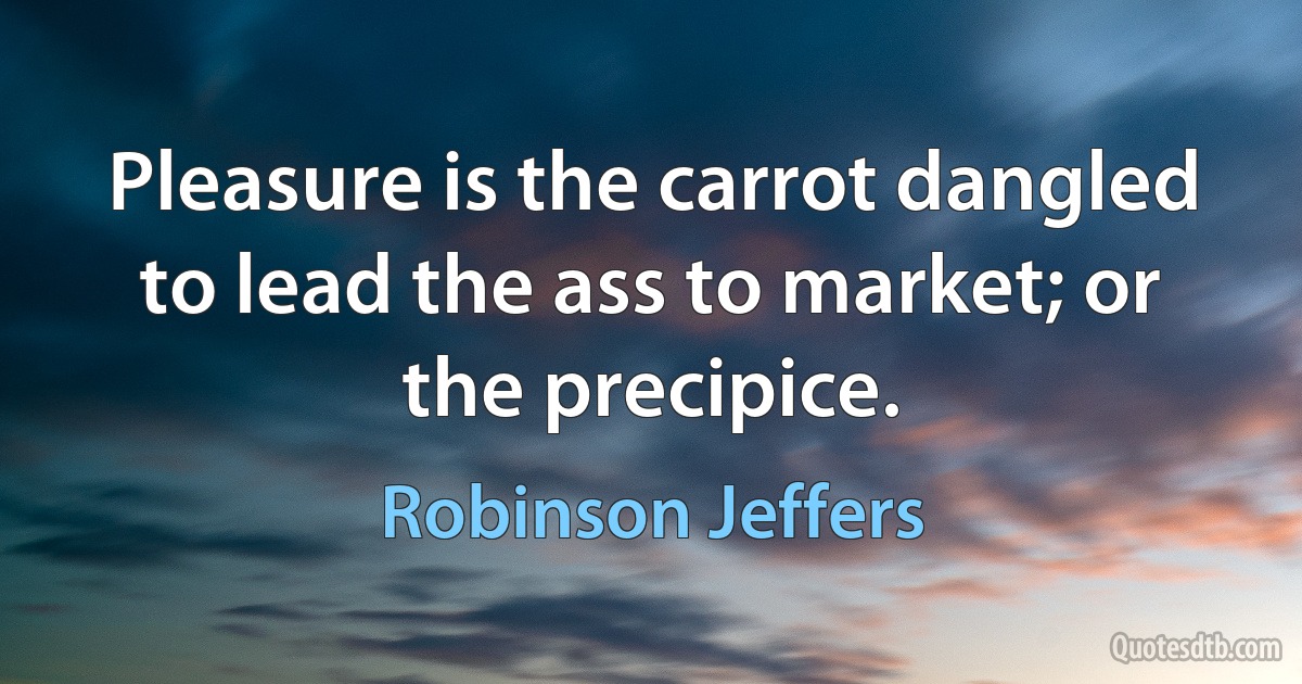 Pleasure is the carrot dangled to lead the ass to market; or the precipice. (Robinson Jeffers)