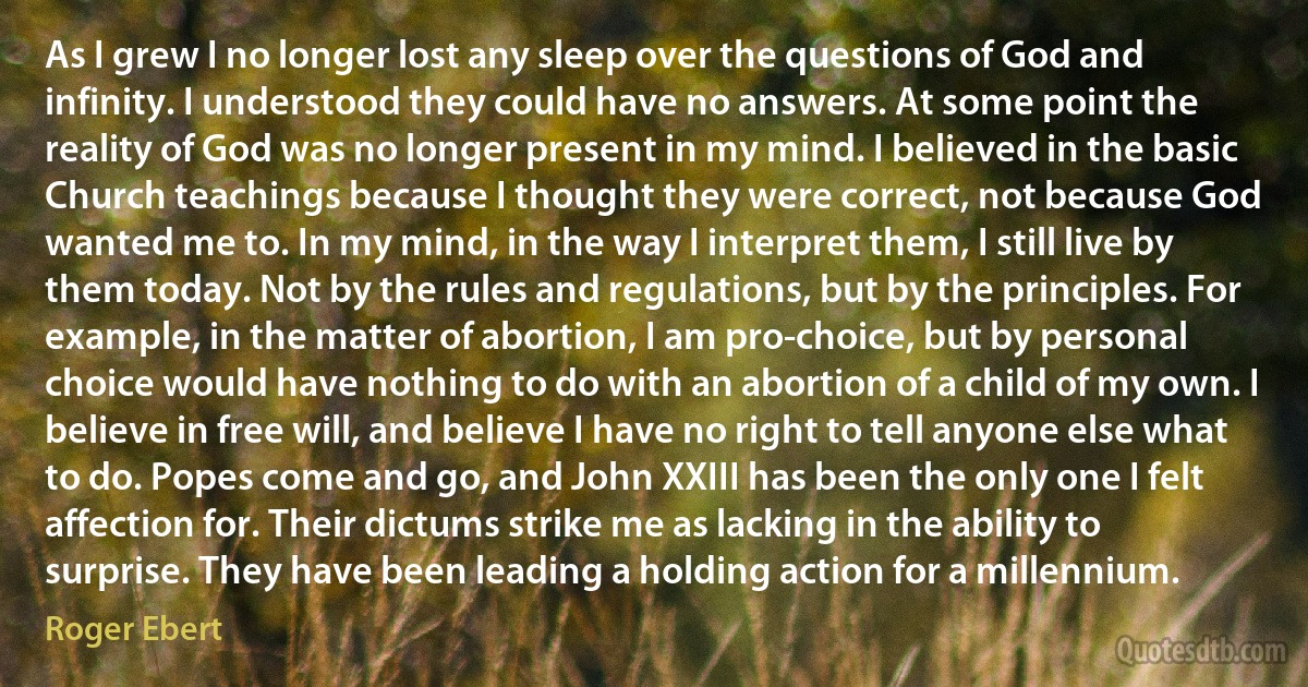 As I grew I no longer lost any sleep over the questions of God and infinity. I understood they could have no answers. At some point the reality of God was no longer present in my mind. I believed in the basic Church teachings because I thought they were correct, not because God wanted me to. In my mind, in the way I interpret them, I still live by them today. Not by the rules and regulations, but by the principles. For example, in the matter of abortion, I am pro-choice, but by personal choice would have nothing to do with an abortion of a child of my own. I believe in free will, and believe I have no right to tell anyone else what to do. Popes come and go, and John XXIII has been the only one I felt affection for. Their dictums strike me as lacking in the ability to surprise. They have been leading a holding action for a millennium. (Roger Ebert)