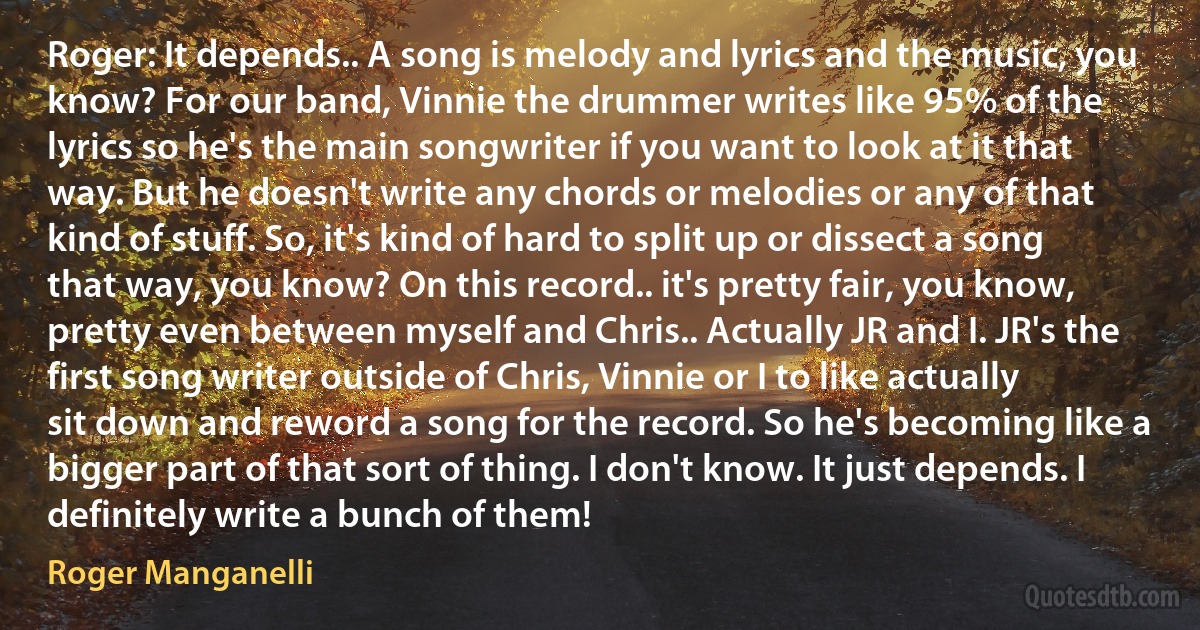 Roger: It depends.. A song is melody and lyrics and the music, you know? For our band, Vinnie the drummer writes like 95% of the lyrics so he's the main songwriter if you want to look at it that way. But he doesn't write any chords or melodies or any of that kind of stuff. So, it's kind of hard to split up or dissect a song that way, you know? On this record.. it's pretty fair, you know, pretty even between myself and Chris.. Actually JR and I. JR's the first song writer outside of Chris, Vinnie or I to like actually sit down and reword a song for the record. So he's becoming like a bigger part of that sort of thing. I don't know. It just depends. I definitely write a bunch of them! (Roger Manganelli)