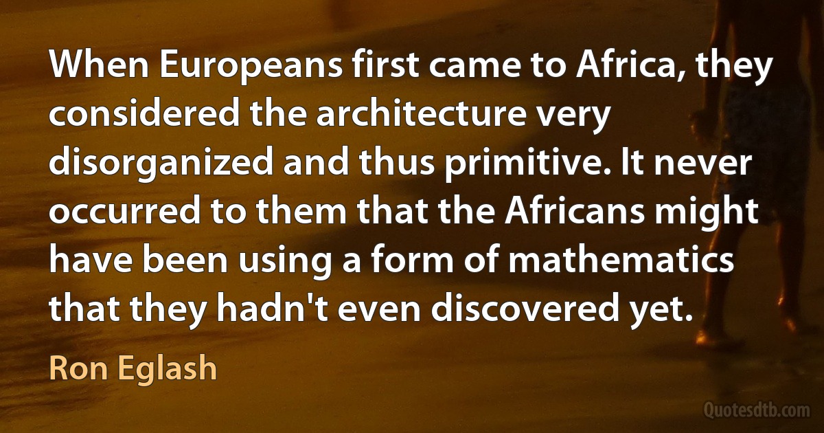 When Europeans first came to Africa, they considered the architecture very disorganized and thus primitive. It never occurred to them that the Africans might have been using a form of mathematics that they hadn't even discovered yet. (Ron Eglash)