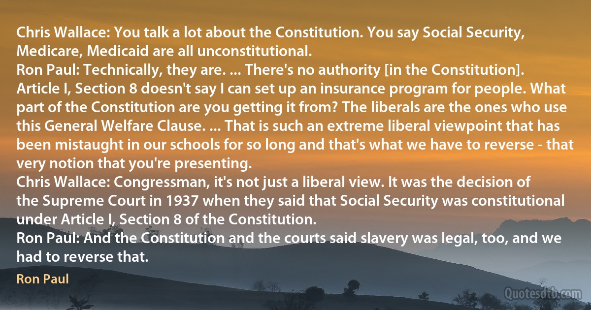 Chris Wallace: You talk a lot about the Constitution. You say Social Security, Medicare, Medicaid are all unconstitutional.
Ron Paul: Technically, they are. ... There's no authority [in the Constitution]. Article I, Section 8 doesn't say I can set up an insurance program for people. What part of the Constitution are you getting it from? The liberals are the ones who use this General Welfare Clause. ... That is such an extreme liberal viewpoint that has been mistaught in our schools for so long and that's what we have to reverse - that very notion that you're presenting.
Chris Wallace: Congressman, it's not just a liberal view. It was the decision of the Supreme Court in 1937 when they said that Social Security was constitutional under Article I, Section 8 of the Constitution.
Ron Paul: And the Constitution and the courts said slavery was legal, too, and we had to reverse that. (Ron Paul)