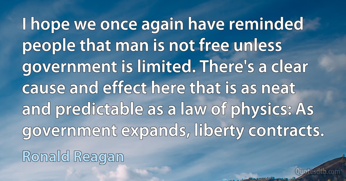 I hope we once again have reminded people that man is not free unless government is limited. There's a clear cause and effect here that is as neat and predictable as a law of physics: As government expands, liberty contracts. (Ronald Reagan)