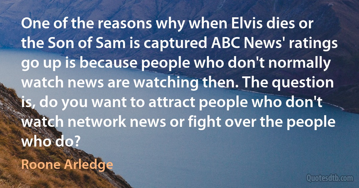 One of the reasons why when Elvis dies or the Son of Sam is captured ABC News' ratings go up is because people who don't normally watch news are watching then. The question is, do you want to attract people who don't watch network news or fight over the people who do? (Roone Arledge)