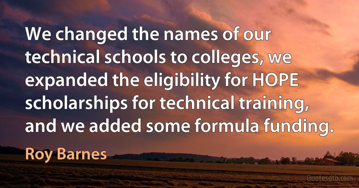 We changed the names of our technical schools to colleges, we expanded the eligibility for HOPE scholarships for technical training, and we added some formula funding. (Roy Barnes)