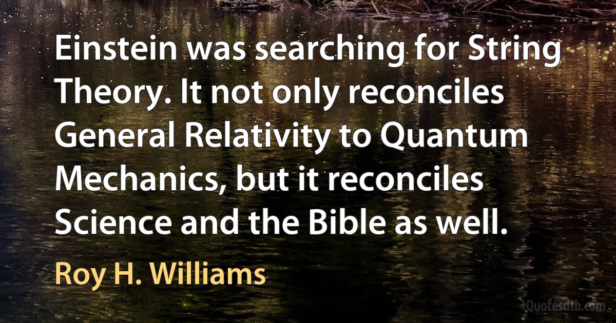 Einstein was searching for String Theory. It not only reconciles General Relativity to Quantum Mechanics, but it reconciles Science and the Bible as well. (Roy H. Williams)