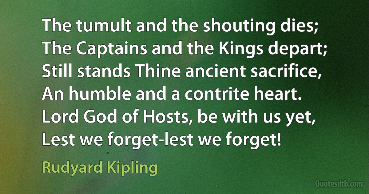 The tumult and the shouting dies;
The Captains and the Kings depart;
Still stands Thine ancient sacrifice,
An humble and a contrite heart.
Lord God of Hosts, be with us yet,
Lest we forget-lest we forget! (Rudyard Kipling)