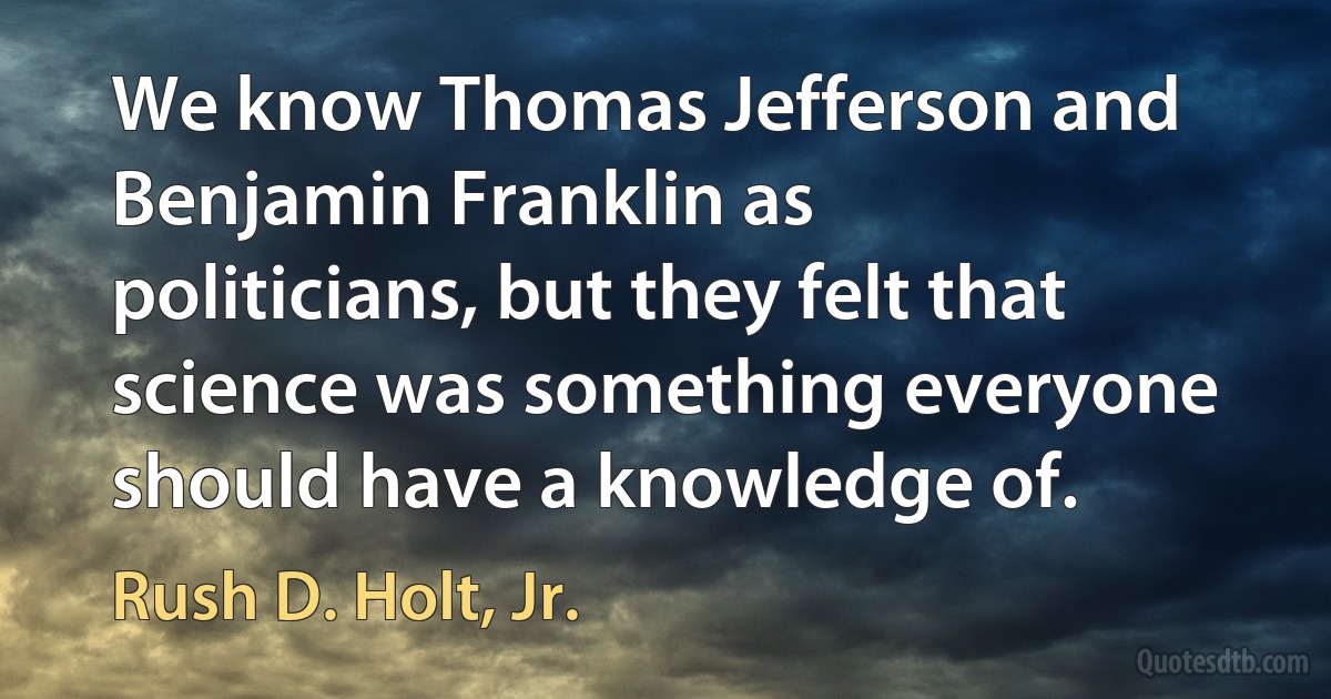 We know Thomas Jefferson and Benjamin Franklin as politicians, but they felt that science was something everyone should have a knowledge of. (Rush D. Holt, Jr.)