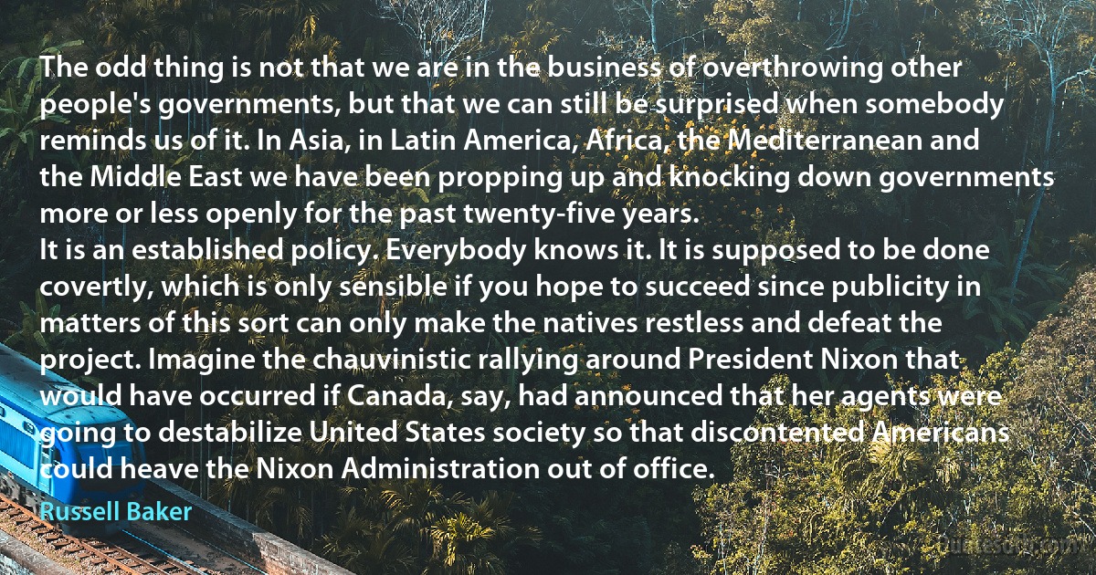 The odd thing is not that we are in the business of overthrowing other people's governments, but that we can still be surprised when somebody reminds us of it. In Asia, in Latin America, Africa, the Mediterranean and the Middle East we have been propping up and knocking down governments more or less openly for the past twenty-five years.
It is an established policy. Everybody knows it. It is supposed to be done covertly, which is only sensible if you hope to succeed since publicity in matters of this sort can only make the natives restless and defeat the project. Imagine the chauvinistic rallying around President Nixon that would have occurred if Canada, say, had announced that her agents were going to destabilize United States society so that discontented Americans could heave the Nixon Administration out of office. (Russell Baker)